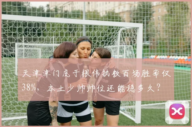 天津津门虎于根伟执教百场胜率仅38%,本土少帅帅位还能稳多久?
