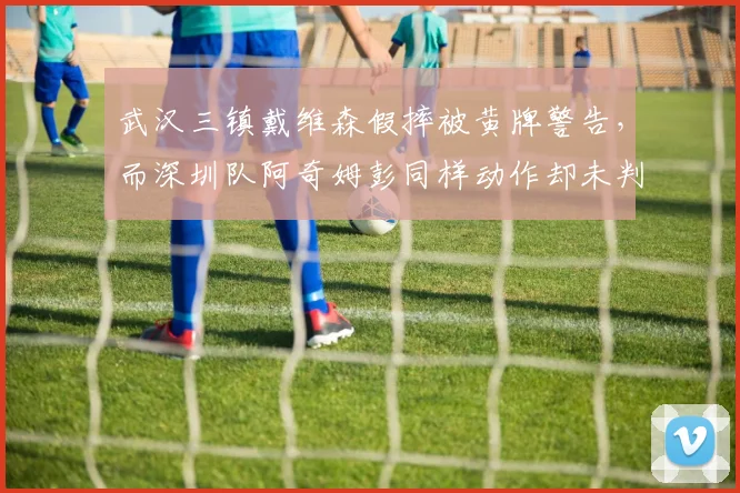 武汉三镇戴维森假摔被黄牌警告,而深圳队阿奇姆彭同样动作却未判罚,裁判识别能力受诟病