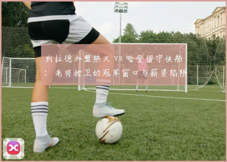 利拉德加盟热火 vs 哈登留守快船:老将控卫的冠军窗口与薪资陷阱对比
