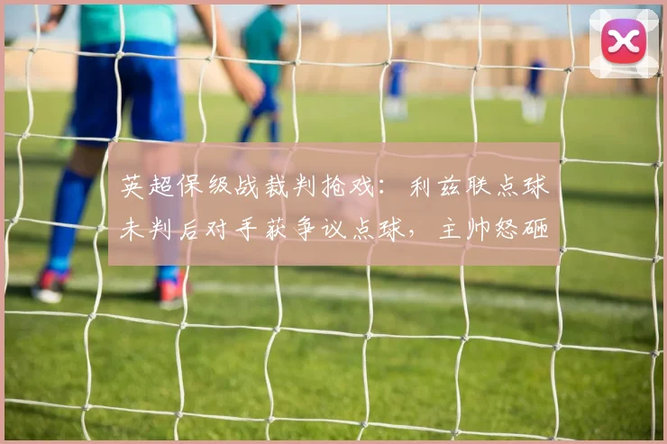 英超保级战裁判抢戏：利兹联点球未判后对手获争议点球，主帅怒砸水瓶