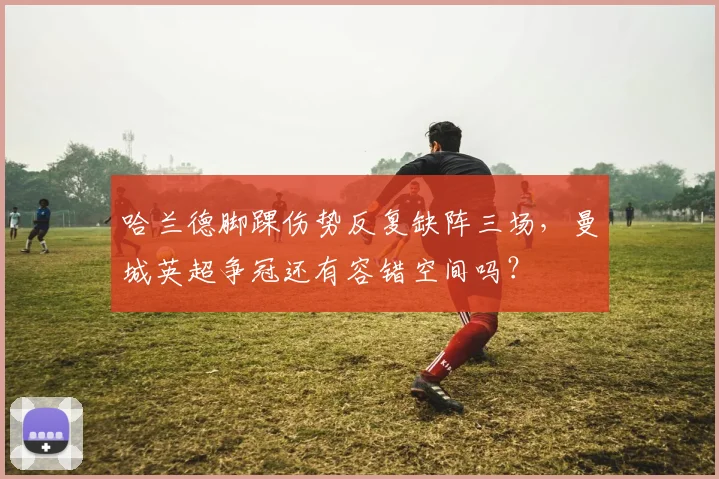 哈兰德脚踝伤势反复缺阵三场,曼城英超争冠还有容错空间吗?